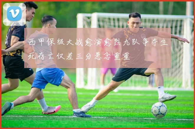 西甲保级大战愈演愈烈九队争夺生死存亡仅差三分悬念重重