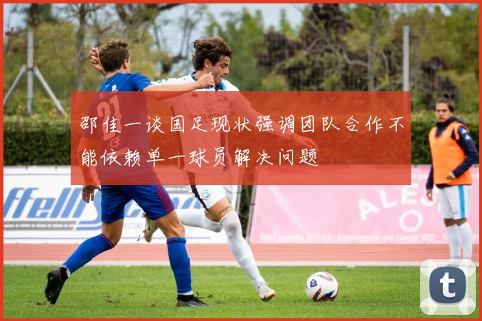 邵佳一谈国足现状强调团队合作不能依赖单一球员解决问题