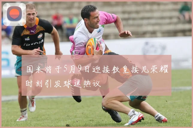 国米将于5月9日迎接教皇接见荣耀时刻引发球迷热议