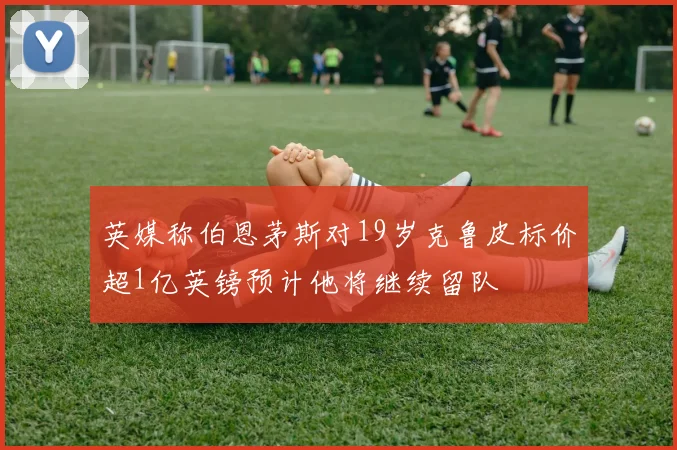 英媒称伯恩茅斯对19岁克鲁皮标价超1亿英镑预计他将继续留队