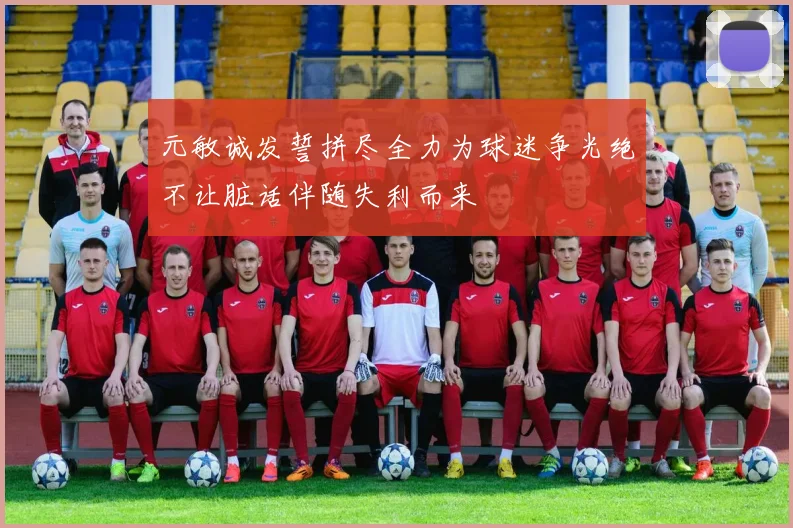 元敏诚发誓拼尽全力为球迷争光绝不让脏话伴随失利而来