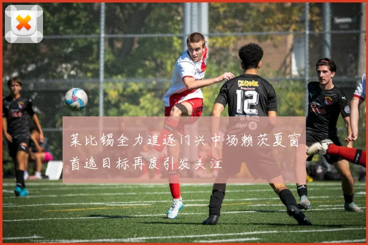 莱比锡全力追逐门兴中场赖茨夏窗首选目标再度引发关注
