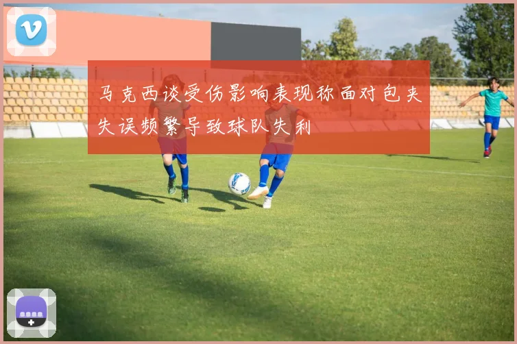 马克西谈受伤影响表现称面对包夹失误频繁导致球队失利