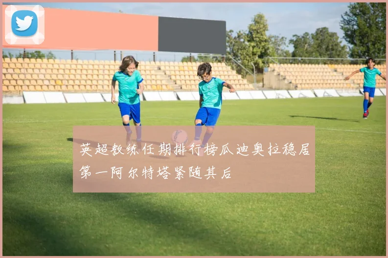 英超教练任期排行榜瓜迪奥拉稳居第一阿尔特塔紧随其后