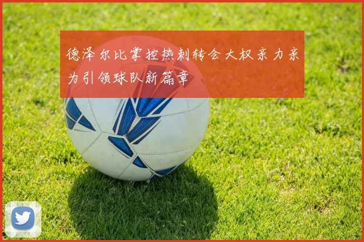德泽尔比掌控热刺转会大权亲力亲为引领球队新篇章
