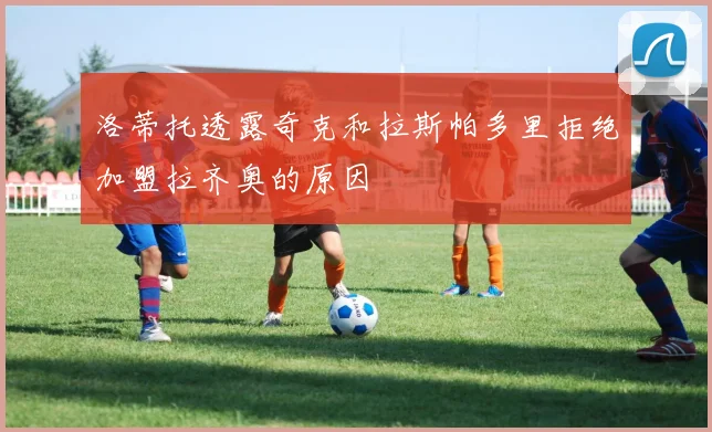 洛蒂托透露奇克和拉斯帕多里拒绝加盟拉齐奥的原因