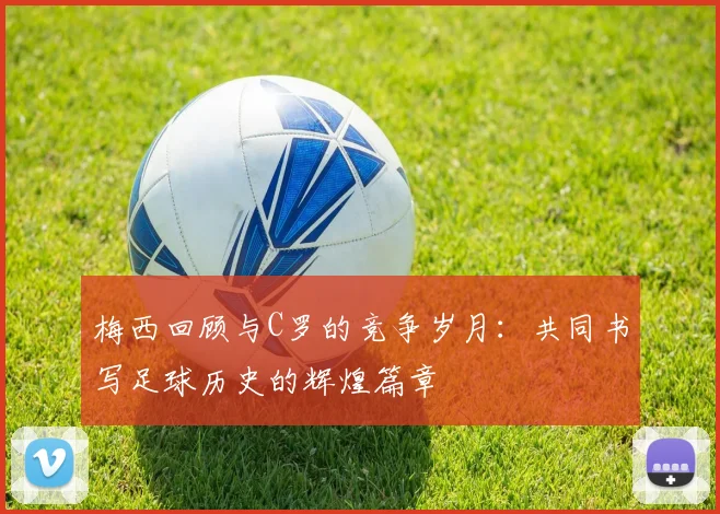 梅西回顾与C罗的竞争岁月：共同书写足球历史的辉煌篇章