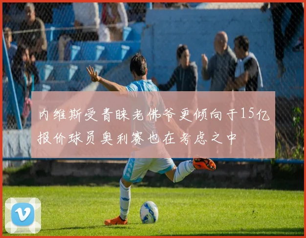 内维斯受青睐老佛爷更倾向于15亿报价球员奥利赛也在考虑之中