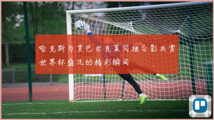 哈克斯与贾巴尔克莱同框合影共赏世界杯盛况的精彩瞬间