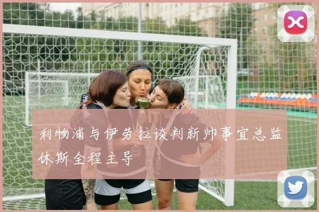 利物浦与伊劳拉谈判新帅事宜总监休斯全程主导