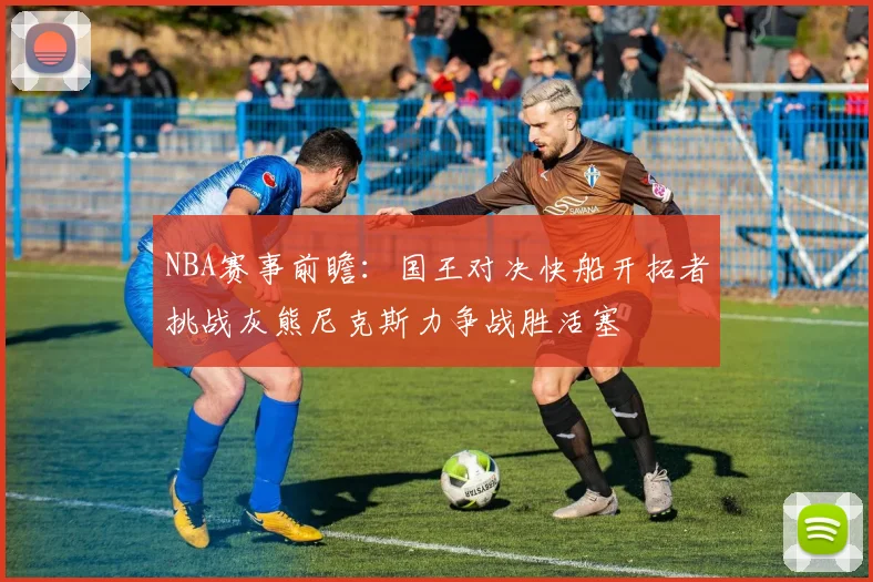 NBA赛事前瞻：国王对决快船开拓者挑战灰熊尼克斯力争战胜活塞