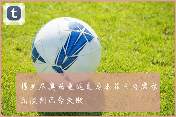 穆里尼奥或重返皇马本菲卡与席尔瓦谈判已告失败