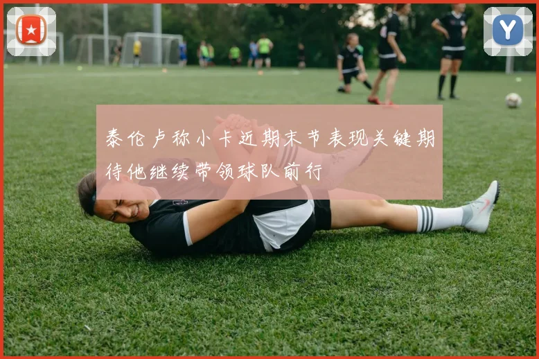 泰伦卢称小卡近期末节表现关键期待他继续带领球队前行
