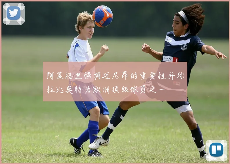 阿莱格里强调迈尼昂的重要性并称拉比奥特为欧洲顶级球员之一
