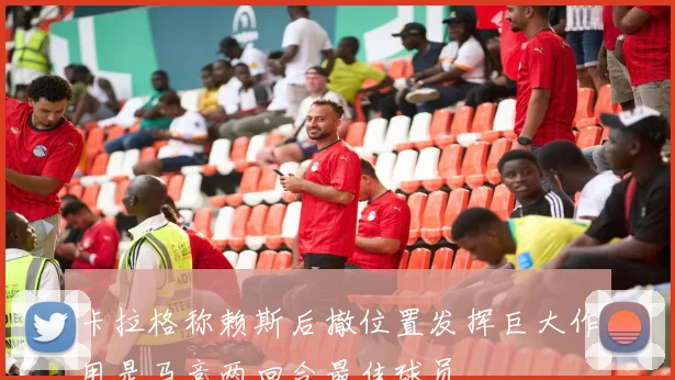 卡拉格称赖斯后撤位置发挥巨大作用是马竞两回合最佳球员