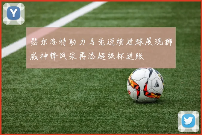瑟尔洛特助力马竞连续进球展现挪威神锋风采再添超级杯进账