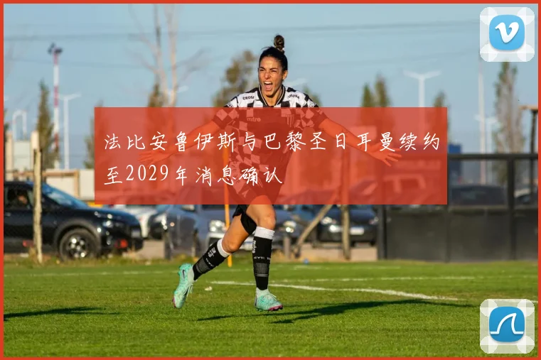 法比安鲁伊斯与巴黎圣日耳曼续约至2029年消息确认