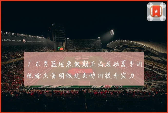 广东男篮结束假期正式启动夏季训练徐杰黄明依赴美特训提升实力